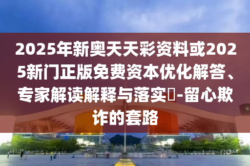 2025年新奧天天彩資料或2025新門正版免費資本優化解答、專家解讀解釋與落實?-留心欺詐的套路
